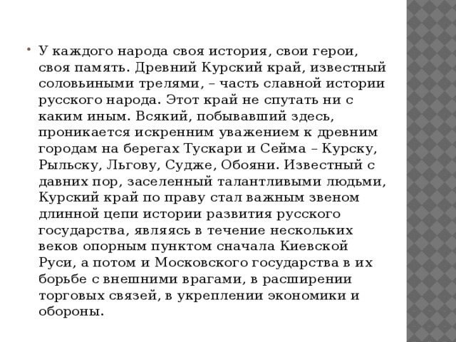 У каждого народа своя история, свои герои, своя память. Древний Курский край, известный соловьиными трелями, – часть славной истории русского народа. Этот край не спутать ни с каким иным. Всякий, побывавший здесь, проникается искренним уважением к древним городам на берегах Тускари и Сейма – Курску, Рыльску, Льгову, Судже, Обояни. Известный с давних пор, заселенный талантливыми людьми, Курский край по праву стал важным звеном длинной цепи истории развития русского государства, являясь в течение нескольких веков опорным пунктом сначала Киевской Руси, а потом и Московского государства в их борьбе с внешними врагами, в расширении торговых связей, в укреплении экономики и обороны.