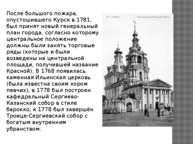 После большого пожара, опустошившего Курск в 1781, был принят новый генеральный план города, согласно которому центральное положение должны были занять торговые ряды (которые и были возведены на центральной площади, получившей название Красной). В 1768 появилась каменная Ильинская церковь (была известна своим хором певчих), в 1778 был построен кафедральный Сергиево-Казанский собор в стиле барокко; к 1778 был завершён Троице-Сергиевский собор с богатым внутренним убранством .