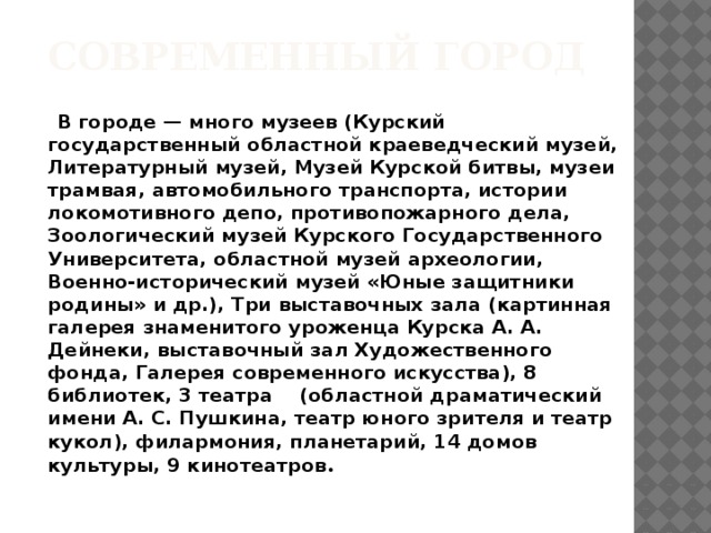 Современный город  В городе — много музеев (Курский государственный областной краеведческий музей, Литературный музей, Музей Курской битвы, музеи трамвая, автомобильного транспорта, истории локомотивного депо, противопожарного дела, Зоологический музей Курского Государственного Университета, областной музей археологии, Военно-исторический музей «Юные защитники родины» и др.), Три выставочных зала (картинная галерея знаменитого уроженца Курска А. А. Дейнеки, выставочный зал Художественного фонда, Галерея современного искусства), 8 библиотек, 3 театра (областной драматический имени А. С. Пушкина, театр юного зрителя и театр кукол), филармония, планетарий, 14 домов культуры, 9 кинотеатров .