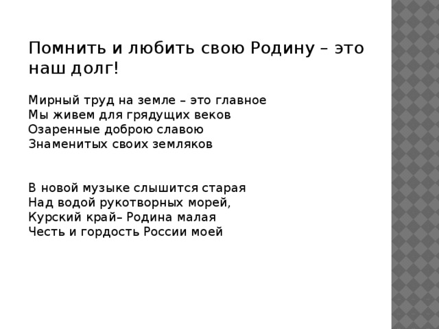 Помнить и любить свою Родину – это наш долг! Мирный труд на земле – это главное  Мы живем для грядущих веков  Озаренные доброю славою  Знаменитых своих земляков   В новой музыке слышится старая  Над водой рукотворных морей,  Курский край– Родина малая  Честь и гордость России моей