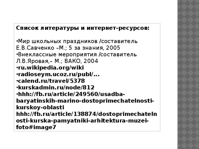   Список литературы и интернет-ресурсов:  Мир школьных праздников /составитель Е.В.Савченко –М.; 5 за знания, 2005 Внеклассные мероприятия /составитель Л.В.Яровая,– М.; ВАКО, 2004 ru.wikipedia.org/wiki radioseym.ucoz.ru/publ/... calend.ru/travel/5378 kurskadmin.ru/node/812 hhh://fb.ru/article/249560/usadba-baryatinskih-marino-dostoprimechatelnosti-kurskoy-oblasti hhh://fb.ru/article/138874/dostoprimechatelnosti-kurska-pamyatniki-arhitektura-muzei-foto#image7