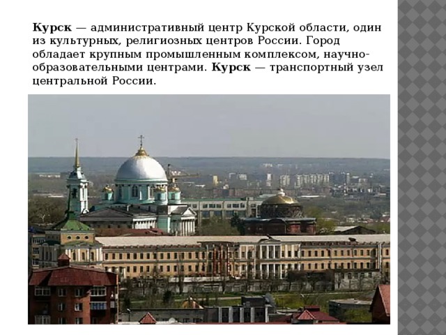 Курск — административный центр Курской области, один из культурных, религиозных центров России. Город обладает крупным промышленным комплексом, научно-образовательными центрами. Курск — транспортный узел центральной России.