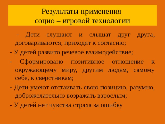 Результаты применения  социо – игровой технологии  - Дети слушают и слышат друг друга, договариваются, приходят к согласию; - У детей развито речевое взаимодействие; - Сформировано позитивное отношение к окружающему миру, другим людям, самому себе, к сверстникам; - Дети умеют отстаивать свою позицию, разумно, доброжелательно возражать взрослым; - У детей нет чувства страха за ошиб ку