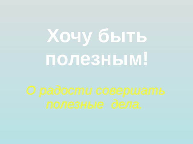 Хочу быть полезным! О радости совершать полезные дела.