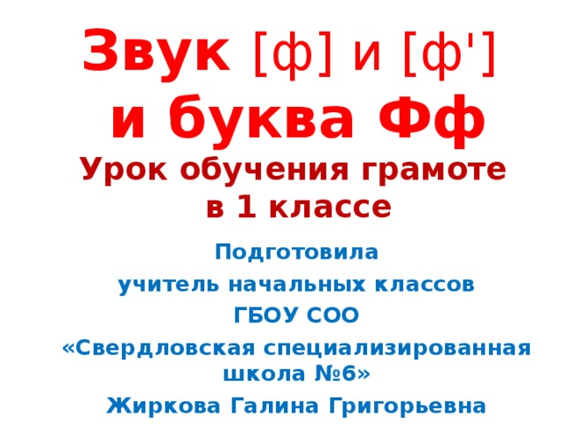 Звук [ ф ] и [ ф ' ]   и буква Фф  Урок обучения грамоте  в 1 классе      Подготовила учитель начальных классов ГБОУ СОО «Свердловская специализированная школа №6» Жиркова Галина Григорьевна