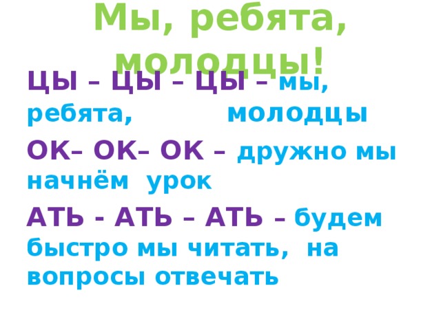 Мы, ребята, молодцы! ЦЫ – ЦЫ – ЦЫ – мы, ребята , молодцы ОК– ОК– ОК – дружно мы начнём урок АТЬ - АТЬ – АТЬ – будем быстро мы читать, на вопросы отвечать