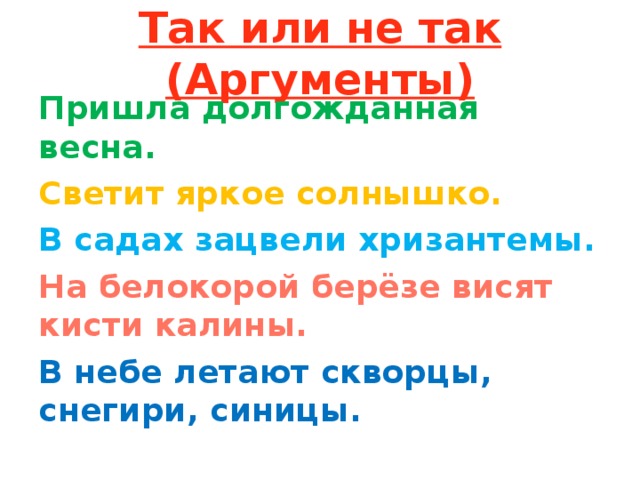 Так или не так (Аргументы) Пришла долгожданная весна. Светит яркое солнышко. В садах зацвели хризантемы. На белокорой берёзе висят кисти калины. В небе летают скворцы, снегири, синицы.