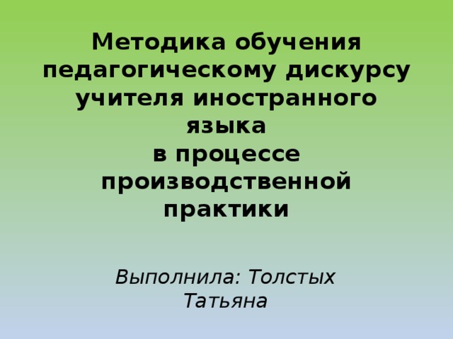 Методика обучения педагогическому дискурсу  учителя иностранного языка  в процессе производственной практики   Выполнила: Толстых Татьяна