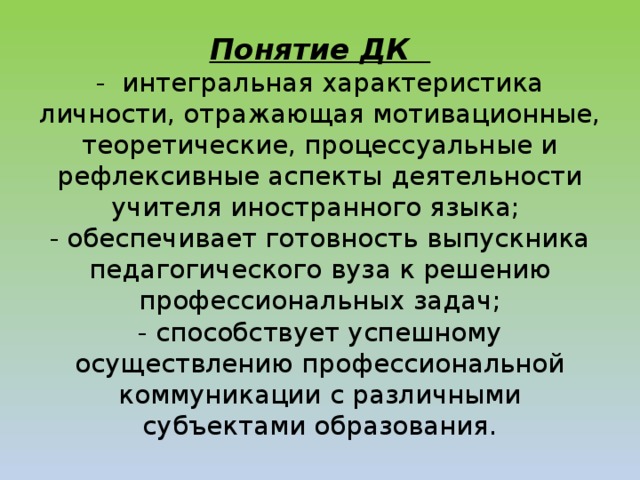 Понятие ДК  - интегральная характеристика личности, отражающая мотивационные, теоретические, процессуальные и рефлексивные аспекты деятельности учителя иностранного языка;  - обеспечивает готовность выпускника педагогического вуза к решению профессиональных задач;  - способствует успешному осуществлению профессиональной коммуникации с различными субъектами образования.