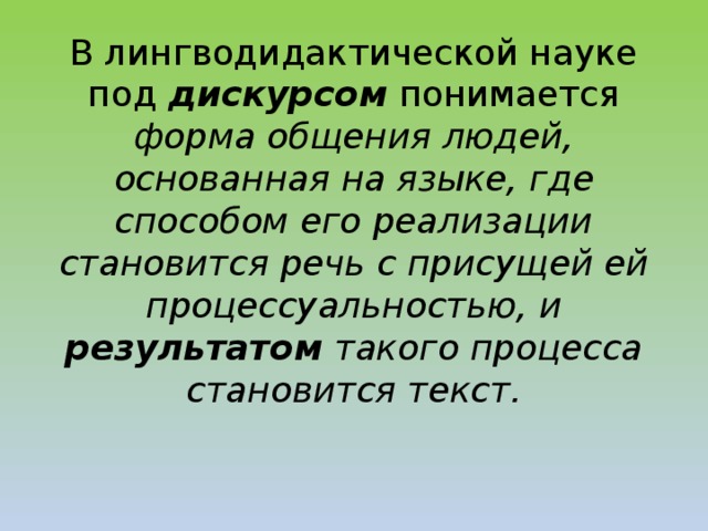 В лингводидактической науке под дискурсом  понимается форма общения людей, основанная на языке, где способом его реализации становится речь с присущей ей процессуальностью, и результатом такого процесса становится текст.