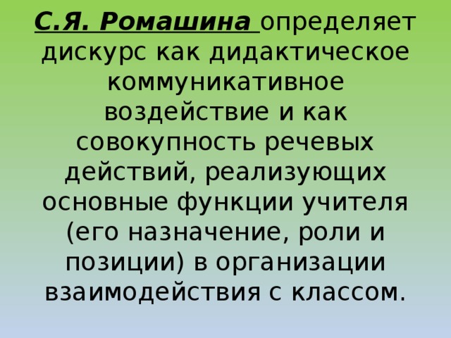 С.Я. Ромашина определяет дискурс как дидактическое коммуникативное воздействие и как совокупность речевых действий, реализующих основные функции учителя (его назначение, роли и позиции) в организации взаимодействия с классом.