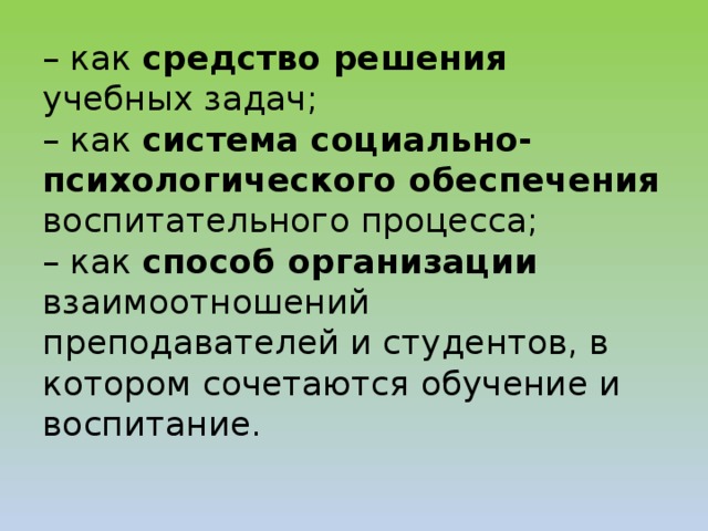 – как средство решения учебных задач;  – как система социально-психологического обеспечения воспитательного процесса;  – как способ организации взаимоотношений преподавателей и студентов, в котором сочетаются обучение и воспитание.