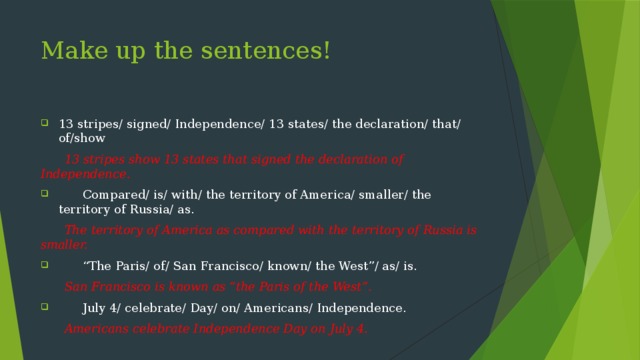 Make up the sentences! 13 stripes/ signed/ Independence/ 13 states/ the declaration/ that/ of/show  13 stripes show 13 states that signed the declaration of Independence.  Compared/ is/ with/ the territory of America/ smaller/ the territory of Russia/ as.  The territory of America as compared with the territory of Russia is smaller.  “ The Paris/ of/ San Francisco/ known/ the West”/ as/ is.  San Francisco is known as “the Paris of the West”.  July 4/ celebrate/ Day/ on/ Americans/ Independence.  Americans celebrate Independence Day on July 4.