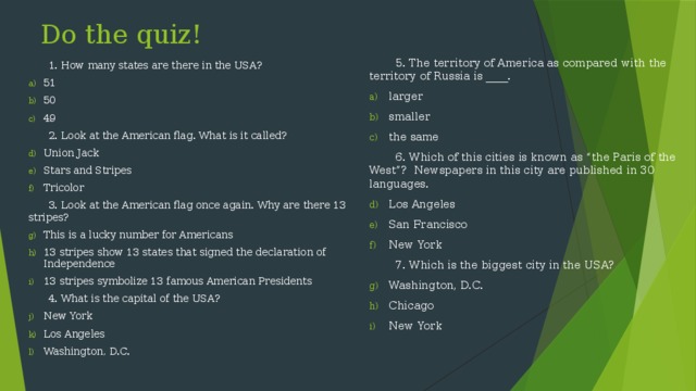 Do the quiz!  5. The territory of America as compared with the territory of Russia is ____. larger smaller the same  6. Which of this cities is known as “the Paris of the West”? Newspapers in this city are published in 30 languages. Los Angeles San Francisco New York  7. Which is the biggest city in the USA? Washington, D.C. Chicago New York  1. How many states are there in the USA? 51 50 49  2. Look at the American flag. What is it called? Union Jack Stars and Stripes Tricolor  3. Look at the American flag once again. Why are there 13 stripes? This is a lucky number for Americans 13 stripes show 13 states that signed the declaration of Independence 13 stripes symbolize 13 famous American Presidents  4. What is the capital of the USA?