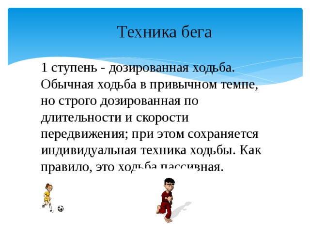 Техника бега 1 ступень - дозированная ходьба. Обычная ходьба в привычном темпе, но строго дозированная по длительности и скорости передвижения; при этом сохраняется индивидуальная техника ходьбы. Как правило, это ходьба пассивная.