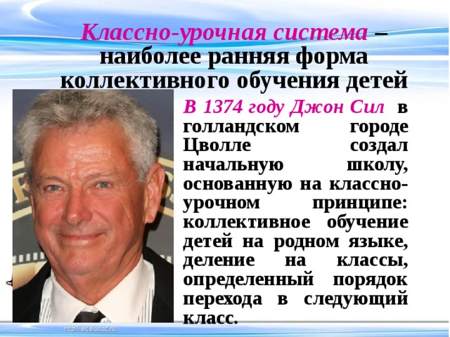 Классно-урочная система  – наиболее ранняя форма коллективного обучения детей В 1374 году Джон Сил  в голландском городе Цволле создал начальную школу, основанную на классно-урочном принципе: коллективное обучение детей на родном языке, деление на классы, определенный порядок перехода в следующий класс.