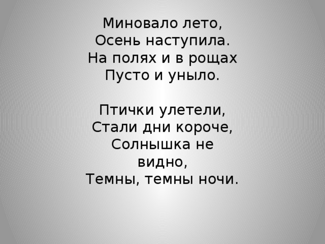 Миновало лето, Осень наступила. На полях и в рощах Пусто и уныло. Птички улетели, Стали дни короче, Солнышка не видно, Темны, темны ночи.