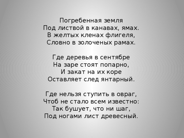 Погребенная земля Под листвой в канавах, ямах. В желтых кленах флигеля, Словно в золоченых рамах. Где деревья в сентябре На заре стоят попарно, И закат на их коре Оставляет след янтарный. Где нельзя ступить в овраг, Чтоб не стало всем известно: Так бушует, что ни шаг, Под ногами лист древесный.