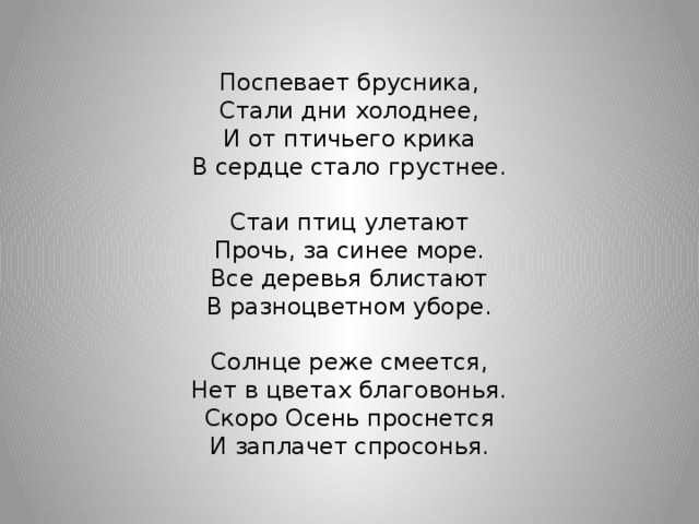 Поспевает брусника, Стали дни холоднее, И от птичьего крика В сердце стало грустнее. Стаи птиц улетают Прочь, за синее море. Все деревья блистают В разноцветном уборе. Солнце реже смеется, Нет в цветах благовонья. Скоро Осень проснется И заплачет спросонья.