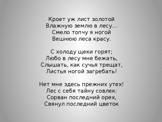 Кроет уж лист золотой Влажную землю в лесу… Смело топчу я ногой Вешнюю леса красу. С холоду щеки горят; Любо в лесу мне бежать, Слышать, как сучья трещат, Листья ногой загребать! Нет мне здесь прежних утех! Лес с себя тайну совлек: Сорван последний орех, Свянул последний цветок