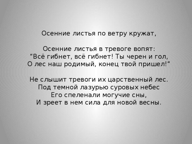 Осенние листья по ветру кружат, Осенние листья в тревоге вопят: “ Всё гибнет, всё гибнет! Ты черен и гол, О лес наш родимый, конец твой пришел!” Не слышит тревоги их царственный лес. Под темной лазурью суровых небес Его спеленали могучие сны, И зреет в нем сила для новой весны.