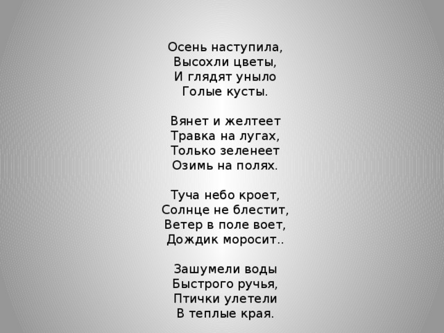 Осень наступила, Высохли цветы, И глядят уныло Голые кусты. Вянет и желтеет Травка на лугах, Только зеленеет Озимь на полях. Туча небо кроет, Солнце не блестит, Ветер в поле воет, Дождик моросит.. Зашумели воды Быстрого ручья, Птички улетели В теплые края.