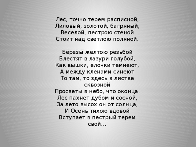 Лес, точно терем расписной, Лиловый, золотой, багряный, Веселой, пестрою стеной Стоит над светлою поляной. Березы желтою резьбой Блестят в лазури голубой, Как вышки, елочки темнеют, А между кленами синеют То там, то здесь в листве сквозной Просветы в небо, что оконца. Лес пахнет дубом и сосной, За лето высох он от солнца, И Осень тихою вдовой Вступает в пестрый терем свой…