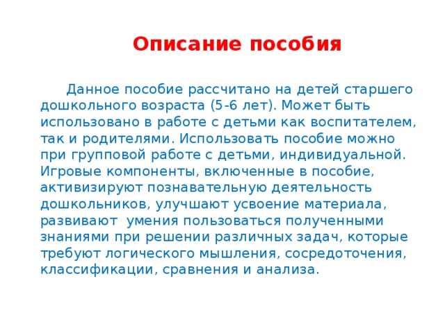 Описание пособия  Данное пособие рассчитано на детей старшего дошкольного возраста (5-6 лет). Может быть использовано в работе с детьми как воспитателем, так и родителями. Использовать пособие можно при групповой работе с детьми, индивидуальной. Игровые компоненты, включенные в пособие, активизируют познавательную деятельность дошкольников, улучшают усвоение материала, развивают умения пользоваться полученными знаниями при решении различных задач, которые требуют логического мышления, сосредоточения, классификации, сравнения и анализа.