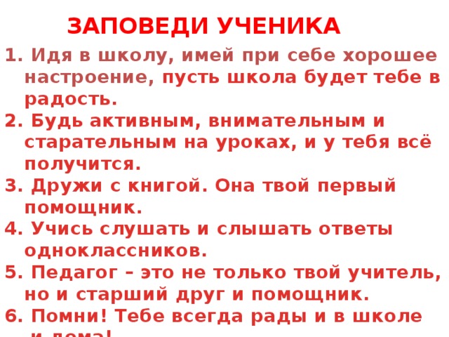 ЗАПОВЕДИ УЧЕНИКА 1. Идя в школу, имей при себе хорошее настроение, пусть школа будет тебе в радость. 2. Будь активным, внимательным и старательным на уроках, и у тебя всё получится. 3. Дружи с книгой. Она твой первый помощник. 4. Учись слушать и слышать ответы одноклассников. 5. Педагог – это не только твой учитель, но и старший друг и помощник. 6. Помни! Тебе всегда рады и в школе  и дома!