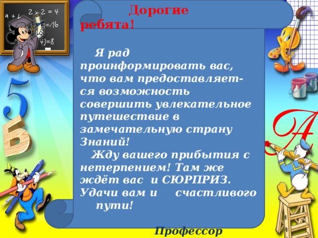 Дорогие  ребята!    Я рад проинформировать вас, что вам предоставляет- ся возможность совершить увлекательное путешествие в замечательную страну Знаний!  Жду вашего прибытия с нетерпением! Там же ждёт вас и СЮРПРИЗ. Удачи вам и  счастливого  пути!    Профессор  всешкольных наук Алфавит Умыч Знайкин.