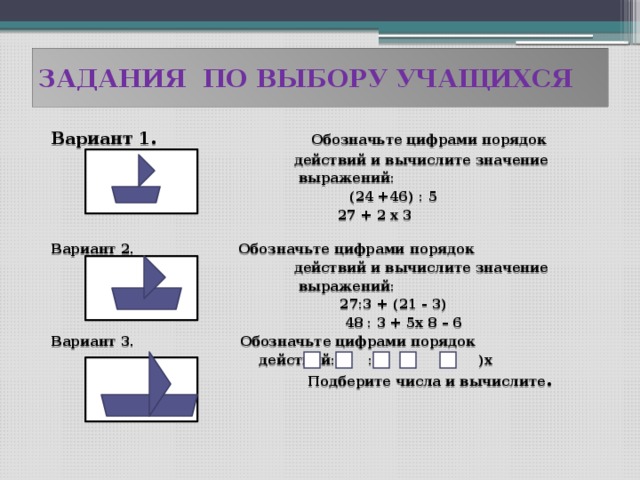 ЗАДАНИЯ ПО ВЫБОРУ УЧАЩИХСЯ Вариант 1.  Обозначьте цифрами порядок  действий и вычислите значение  выражений:  (24 +46) : 5  27 + 2 х 3  Вариант 2.  Обозначьте цифрами порядок  действий и вычислите значение  выражений:  27:3 + (21 - 3)  48 : 3 + 5х 8 – 6 Вариант 3. Обозначьте цифрами порядок  действий: : +( - )х  Подберите числа и вычислите .