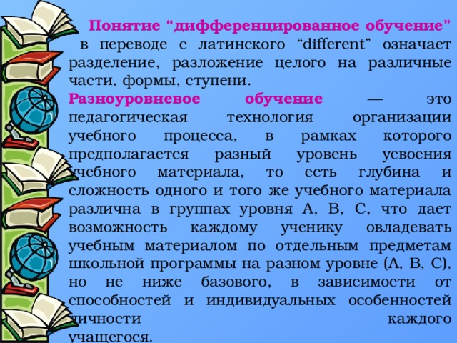 Понятие “дифференцированное обучение”  в переводе с латинского “different” означает разделение, разложение целого на различные части, формы, ступени. Разноуровневое обучение — это педагогическая технология организации учебного процесса, в рамках которого предполагается разный уровень усвоения учебного материала, то есть глубина и сложность одного и того же учебного материала различна в группах уровня А, B, C, что дает возможность каждому ученику овладевать учебным материалом по отдельным предметам школьной программы на разном уровне (А, В, С), но не ниже базового, в зависимости от способностей и индивидуальных особенностей личности каждого учащегося.