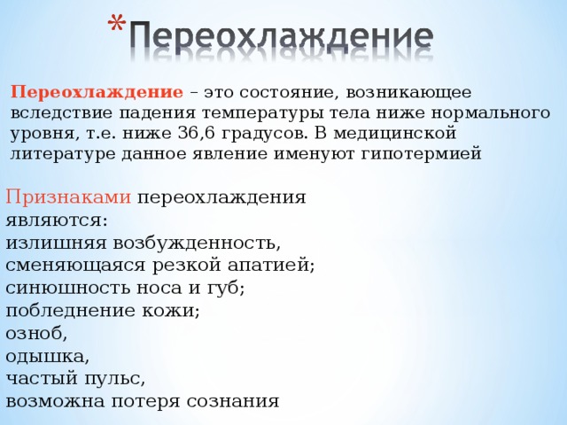 Переохлаждение – это состояние, возникающее вследствие падения температуры тела ниже нормального уровня, т.е. ниже 36,6 градусов. В медицинской литературе данное явление именуют гипотермией Признаками переохлаждения являются: излишняя возбужденность, сменяющаяся резкой апатией; синюшность носа и губ; побледнение кожи; озноб, одышка, частый пульс, возможна потеря сознания