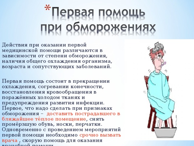 Действия при оказании первой медицинской помощи различаются в зависимости от степени обморожения, наличия общего охлаждения организма, возраста и сопутствующих заболеваний. Первая помощь состоит в прекращении охлаждения, согревании конечности, восстановления кровообращения в поражённых холодом тканях и предупреждения развития инфекции. Первое, что надо сделать при признаках обморожения – доставить пострадавшего в ближайшее тёплое помещение , снять промёрзшую обувь, носки, перчатки. Одновременно с проведением мероприятий первой помощи необходимо срочно вызвать врача , скорую помощь для оказания врачебной помощи.