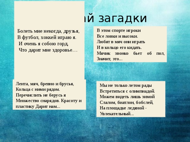 Болеть мне некогда, друзья, В футбол, хоккей играю я.  И очень я собою горд,  Что дарит мне здоровье…   Отгадай загадки В этом спорте игроки Все ловки и высоки. Любят в мяч они играть И в кольцо его кидать. Мячик звонко бьет об пол, Значит, это... Лента, мяч, бревно и брусья, Кольца с ними рядом. Перечислить не берусь я Множество снарядов. Красоту и пластику Дарит нам... Мы не только летом рады Встретиться с олимпиадой. Можем видеть лишь зимой Слалом, биатлон, бобслей, На площадке ледяной - Увлекательный...