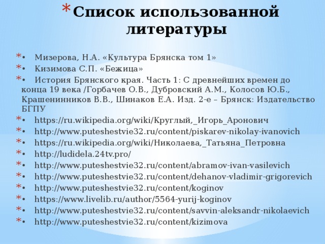 Список использованной литературы •  Мизерова, Н.А. «Культура Брянска том 1» •  Кизимова С.П. «Бежица» •  История Брянского края. Часть 1: С древнейших времен до конца 19 века /Горбачев О.В., Дубровский А.М., Колосов Ю.Б., Крашенинников В.В., Шинаков Е.А. Изд. 2-е – Брянск: Издательство БГПУ •  https://ru.wikipedia.org/wiki/Круглый,_Игорь_Аронович •  http://www.puteshestvie32.ru/content/piskarev-nikolay-ivanovich •  https://ru.wikipedia.org/wiki/Николаева,_Татьяна_Петровна •  http://ludidela.24tv.pro/ •  http://www.puteshestvie32.ru/content/abramov-ivan-vasilevich •  http://www.puteshestvie32.ru/content/dehanov-vladimir-grigorevich •  http://www.puteshestvie32.ru/content/koginov •  https://www.livelib.ru/author/5564-yurij-koginov •  http://www.puteshestvie32.ru/content/savvin-aleksandr-nikolaevich •  http://www.puteshestvie32.ru/content/kizimova