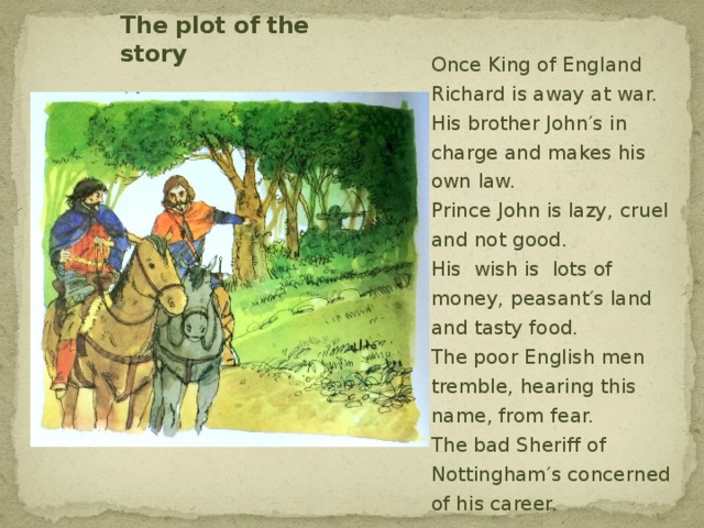 The plot of the story Once King of England Richard is away at war.  His brother John′s in charge and makes his own law.  Prince John is lazy, cruel and not good.  His wish is lots of money, peasant′s land and tasty food.  The poor English men tremble, hearing this name, from fear.  The bad Sheriff of Nottinghаm′s concerned of his career.