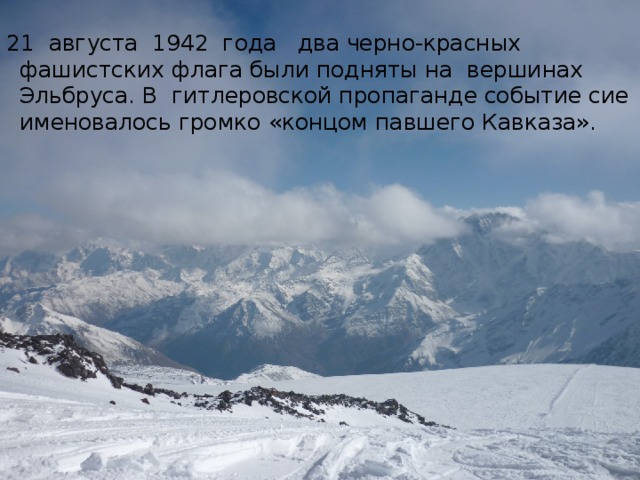 21  августа  1942  года   два черно-красных фашистских флага были подняты на  вершинах  Эльбруса. В  гитлеровской пропаганде событие сие именовалось громко «концом павшего Кавказа».