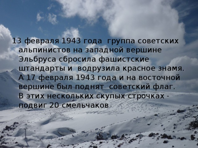 13 февраля 1943 года  группа советских альпинистов на западной вершине Эльбруса сбросила фашистские штандарты и  водрузила красное знамя. А 17 февраля 1943 года и на восточной  вершине был поднят  советский флаг.   В этих нескольких скупых строчках - подвиг 20 смельчаков