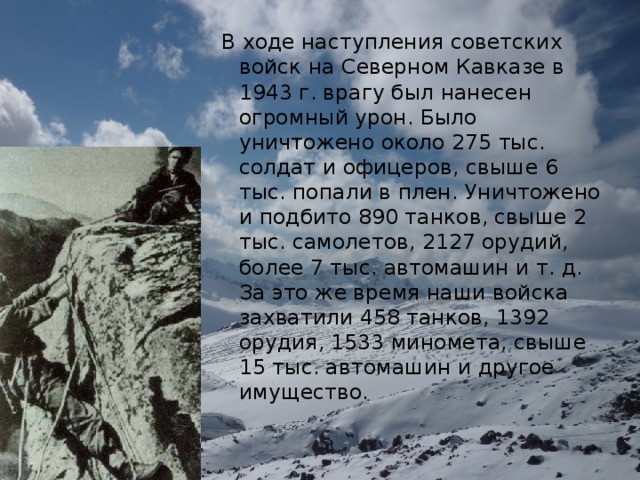 В ходе наступления советских войск на Северном Кавказе в 1943 г. врагу был нанесен огромный урон. Было уничтожено около 275 тыс. солдат и офицеров, свыше 6 тыс. попали в плен. Уничтожено и подбито 890 танков, свыше 2 тыс. самолетов, 2127 орудий, более 7 тыс. автомашин и т. д. За это же время наши войска захватили 458 танков, 1392 орудия, 1533 миномета, свыше 15 тыс. автомашин и другое имущество.