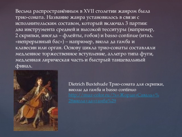Весьма распространённым в XVII столетии жанром была трио-соната. Название жанра установилось в связи с исполнительским составом, который включал 3 партии: два инструмента средней и высокой тесситуры (например, 2 скрипки, иногда – флейты, гобоя) и basso continue (итал. «непрерывный бас») – например, виола да гамба и клавесин или орган. Основу цикла трио-сонаты составляли медленное торжественное вступление, аллегро типа фуги, медленная лирическая часть и быстрый танцевальный финал. Dietrich Buxtehude Трио-cоната для скрипки, виолы да гамба и basso continuo http://muz-color.ru/?s= Жорди+Саваль +% 28виола+да+гамба%29