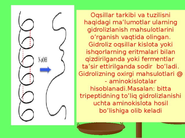 4 Oqsillar tarkibi va tuzilishi haqidagi ma’lumotlar ularning gidrolizlanish mahsulotlarini o’rganish vaqtida olingan. Gidroliz oqsillar kislota yoki ishqorlarning eritmalari bilan qizdirilganda yoki fermentlar ta’sir ettirilganda sodir bo’ladi. Gidrolizning oxirgi mahsulotlari @ - aminokislotalar hisoblanadi.Masalan: bitta tripeptidning to’liq gidrolizlanishi uchta aminokislota hosil bo’lishiga olib keladi