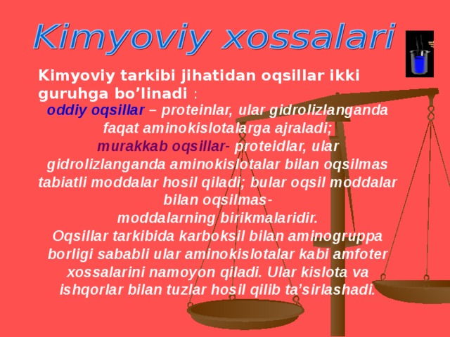 Kimyoviy tarkibi jihatidan oqsillar ikki guruhga bo’linadi  : oddiy oqsillar – proteinlar, ular gidrolizlanganda faqat aminokislotalarga ajraladi; murakkab oqsillar- proteidlar, ular gidrolizlanganda aminokislotalar bilan oqsilmas tabiatli moddalar hosil qiladi; bular oqsil moddalar bilan oqsilmas- moddalarning birikmalaridir. Oqsillar tarkibida karboksil bilan aminogruppa borligi sababli ular aminokislotalar kabi amfoter xossalarini namoyon qiladi. Ular kislota va ishqorlar bilan tuzlar hosil qilib ta’sirlashadi.