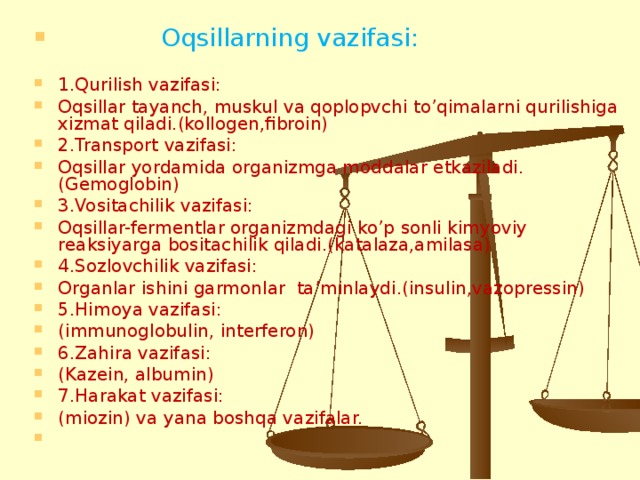 Oqsillarning vazifasi:  1.Qurilish vazifasi: Oqsillar tayanch, muskul va qoplopvchi to’qimalarni qurilishiga xizmat qiladi.(kollogen,fibroin) 2.Transport vazifasi: Oqsillar yordamida organizmga moddalar etkaziladi. (Gemoglobin) 3.Vositachilik vazifasi: Oqsillar-fermentlar organizmdagi ko’p sonli kimyoviy reaksiyarga bositachilik qiladi.(katalaza,amilasa) 4.Sozlovchilik vazifasi: Organlar ishini garmonlar ta’minlaydi.(insulin,vazopressin) 5.Himoya vazifasi: (immunoglobulin, interferon) 6.Zahira vazifasi: (Kazein, albumin) 7.Harakat vazifasi: (miozin) va yana boshqa vazifalar.