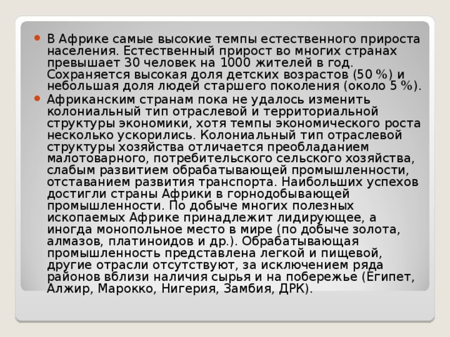 В Африке самые высокие темпы естественного прироста населения. Естественный прирост во многих странах превышает 30 человек на 1000 жителей в год. Сохраняется высокая доля детских возрастов (50 %) и небольшая доля людей старшего поколения (около 5 %). Африканским странам пока не удалось изменить колониальный тип отраслевой и территориальной структуры экономики, хотя темпы экономического роста несколько ускорились. Колониальный тип отраслевой структуры хозяйства отличается преобладанием малотоварного, потребительского сельского хозяйства, слабым развитием обрабатывающей промышленности, отставанием развития транспорта. Наибольших успехов достигли страны Африки в горнодобывающей промышленности. По добыче многих полезных ископаемых Африке принадлежит лидирующее, а иногда монопольное место в мире (по добыче золота, алмазов, платиноидов и др.). Обрабатывающая промышленность представлена легкой и пищевой, другие отрасли отсутствуют, за исключением ряда районов вблизи наличия сырья и на побережье (Египет, Алжир, Марокко, Нигерия, Замбия, ДРК).