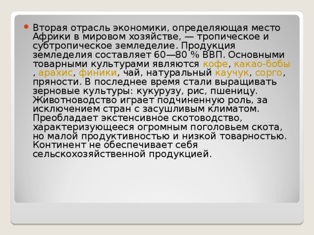 Вторая отрасль экономики, определяющая место Африки в мировом хозяйстве, — тропическое и субтропическое земледелие. Продукция земледелия составляет 60—80 % ВВП. Основными товарными культурами являются  кофе ,  какао-бобы ,  арахис ,  финики , чай, натуральный  каучук ,  сорго , пряности. В последнее время стали выращивать зерновые культуры: кукурузу, рис, пшеницу. Животноводство играет подчиненную роль, за исключением стран с засушливым климатом. Преобладает экстенсивное скотоводство, характеризующееся огромным поголовьем скота, но малой продуктивностью и низкой товарностью. Континент не обеспечивает себя сельскохозяйственной продукцией.