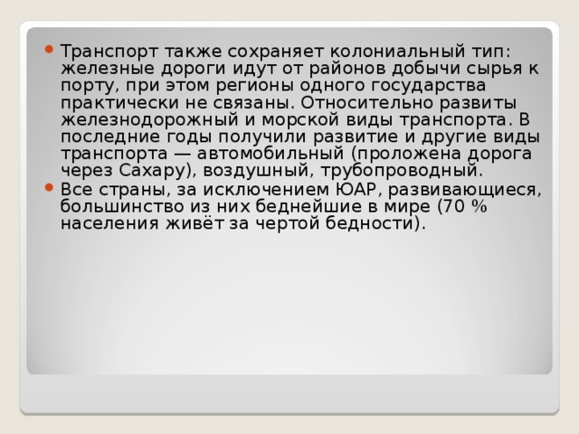 Транспорт также сохраняет колониальный тип: железные дороги идут от районов добычи сырья к порту, при этом регионы одного государства практически не связаны. Относительно развиты железнодорожный и морской виды транспорта. В последние годы получили развитие и другие виды транспорта — автомобильный (проложена дорога через Сахару), воздушный, трубопроводный. Все страны, за исключением ЮАР, развивающиеся, большинство из них беднейшие в мире (70 % населения живёт за чертой бедности).