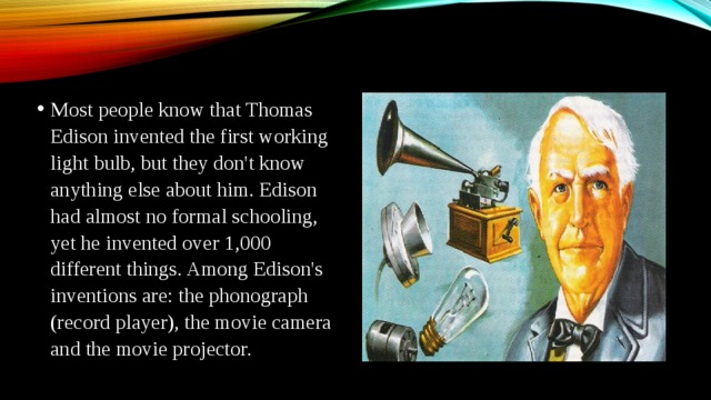 Most people know that Thomas Edison invented the first working light bulb, but they don't know anything else about him. Edison had almost no formal schooling, yet he invented over 1,000 different things. Among Edison's inventions are: the phonograph (record player), the movie camera and the movie projector.