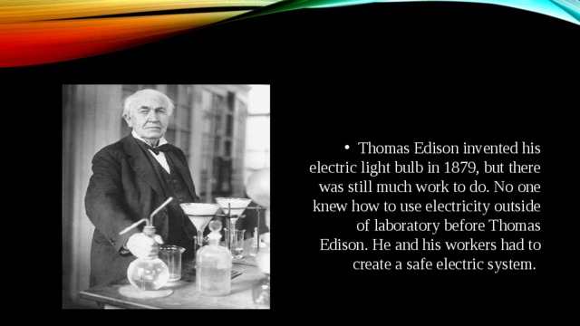 Thomas Edison invented his electric light bulb in 1879, but there was still much work to do. No one knew how to use electricity outside of laboratory before Thomas Edison. He and his workers had to create a safe electric system.