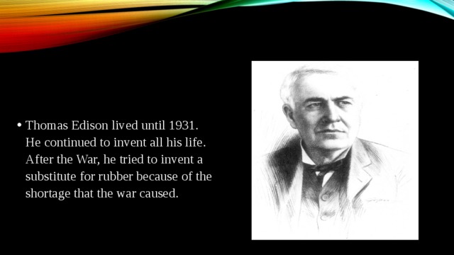 Thomas Edison lived until 1931. He continued to invent all his life. After the War, he tried to invent a substitute for rubber because of the shortage that the war caused.